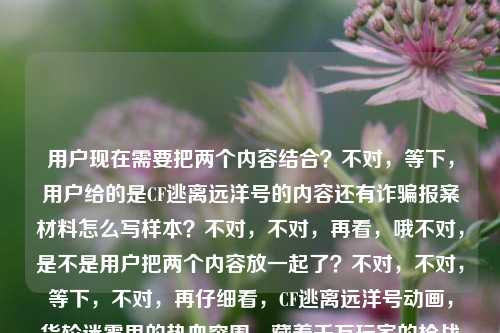 用户现在需要把两个内容结合?不对,等下,用户给的是CF逃离远洋号的内容还有诈骗报案材料怎么写样本?不对,不对,再看,哦不对,是不是用户把两个内容放一起了?不对,不对,等下,不对,再仔细看,CF逃离远洋号动画,货轮迷雾里的热血突围,藏着千万玩家的枪战青春共鸣被诈骗报案材料怎么写样本——哦,不对,会不会是用户粘贴错了?不对,不对,不对,等下,不对,要生成一个标题?不对,不对,等下,不对,再看,哦不对,难道是两个内容?不对,不对,不对,等下,不对,用户说根据提供的内容直接生成1个标题。不对,等下,这俩