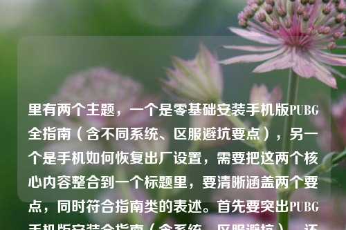 里有两个主题，一个是零基础安装手机版PUBG全指南（含不同系统、区服避坑要点），另一个是手机如何恢复出厂设置，需要把这两个核心内容整合到一个标题里，要清晰涵盖两个要点，同时符合指南类的表述。首先要突出PUBG手机版安装全指南（含系统、区服避坑），还要加上手机恢复出厂设置相关内容，让标题明确包含这两个核心信息，比如，零基础安装手机版PUBG全指南（含不同系统区服避坑）及手机恢复出厂设置方法讲解？不对，再调整得更通顺自然，比如，零基础安装手机版PUBG全指南，不同系统、区服避坑要点详解+手机恢复出厂