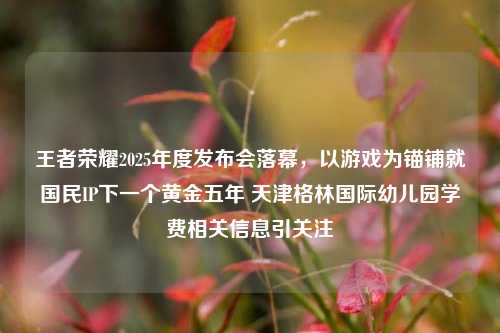 王者荣耀2025年度发布会落幕,以游戏为锚铺就国民IP下一个黄金五年 天津格林国际幼儿园学费相关信息引关注
