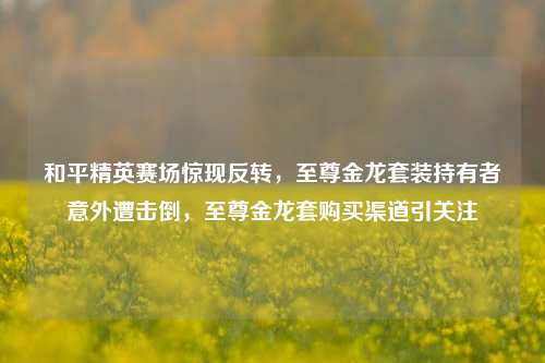 和平精英赛场惊现反转,至尊金龙套装持有者意外遭击倒,至尊金龙套购买渠道引关注
