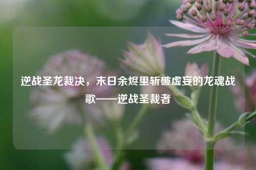 逆战圣龙裁决，末日余烬里斩破虚妄的龙魂战歌——逆战圣裁者