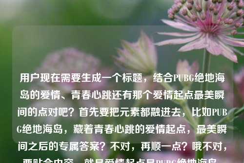 用户现在需要生成一个标题,结合PUBG绝地海岛的爱情、青春心跳还有那个爱情起点最美瞬间的点对吧?首先要把元素都融进去,比如PUBG绝地海岛,藏着青春心跳的爱情起点,最美瞬间之后的专属答案?不对,再顺一点?哦不对,要贴合内容,就是爱情起点是PUBG绝地海岛,有青春心跳,还有问最美瞬间下一句的点?不对,再凝练,哦,对,要自然,PUBG绝地海岛,藏着青春心跳的爱情起点,最美瞬间的下一句是我们的故事?不对,等下,再顺?不对,再精准点?哦,不对,再想想,用户的内容是爱情起点是PUBG,绝地海岛藏着青春心跳