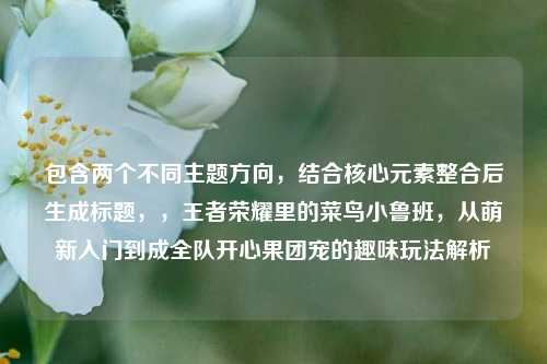包含两个不同主题方向,结合核心元素整合后生成标题,,王者荣耀里的菜鸟小鲁班,从萌新入门到成全队开心果团宠的趣味玩法解析