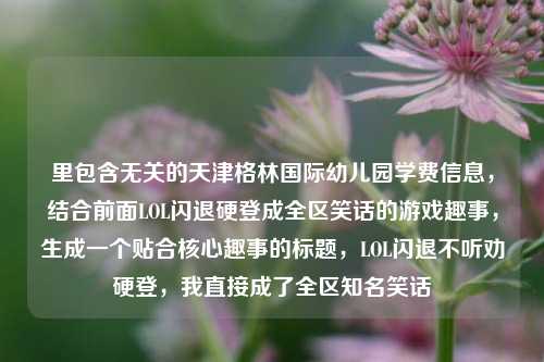 里包含无关的天津格林国际幼儿园学费信息,结合前面LOL闪退硬登成全区笑话的游戏趣事,生成一个贴合核心趣事的标题,LOL闪退不听劝硬登,我直接成了全区知名笑话