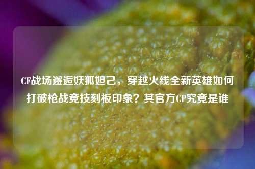 CF战场邂逅妖狐妲己,穿越火线全新英雄如何打破枪战竞技刻板印象?其官方CP究竟是谁