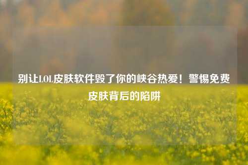 别让LOL皮肤软件毁了你的峡谷热爱!警惕免费皮肤背后的陷阱