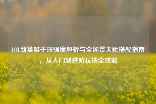 LOL新英雄千珏强度解析与全场景天赋搭配指南，从入门到进阶玩法全攻略