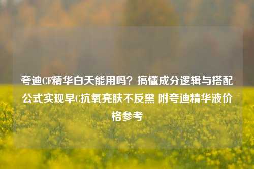 夸迪CF精华白天能用吗?搞懂成分逻辑与搭配公式实现早C抗氧亮肤不反黑 附夸迪精华液价格参考