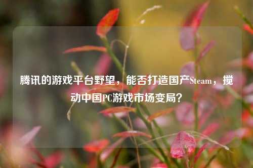 腾讯的游戏平台野望,能否打造国产Steam,搅动中国PC游戏市场变局?