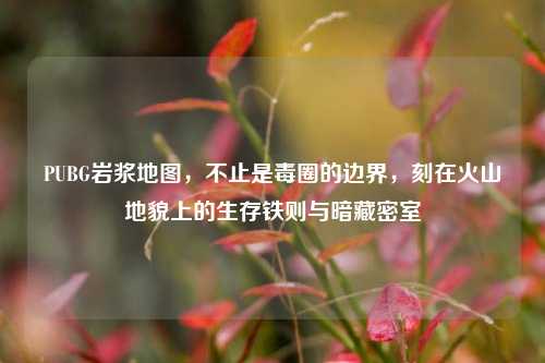 PUBG岩浆地图,不止是毒圈的边界,刻在火山地貌上的生存铁则与暗藏密室