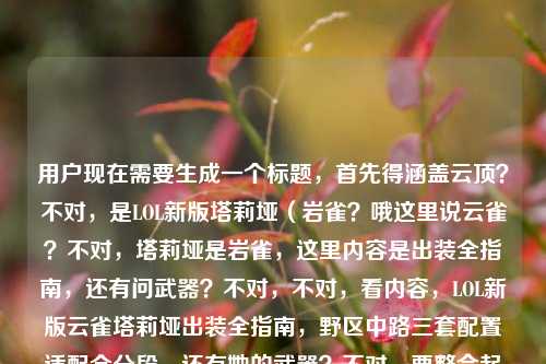 用户现在需要生成一个标题,首先得涵盖云顶?不对,是LOL新版塔莉垭(岩雀?哦这里说云雀?不对,塔莉垭是岩雀,这里内容是出装全指南,还有问武器?不对,不对,看内容,LOL新版云雀塔莉垭出装全指南,野区中路三套配置适配全分段,还有她的武器?不对,要整合起来?不对,等下,用户给的内容是LOL新版云雀塔莉垭出装全指南,从野区到中路,三套配置适配全分段节奏云雀的武器是什么,所以标题要把出装指南和相关设定?不对,不对,要准确,哦不对,是不是要结合?等下,不对,再看,哦,用户要一个标题,涵盖出装还有她的武器相