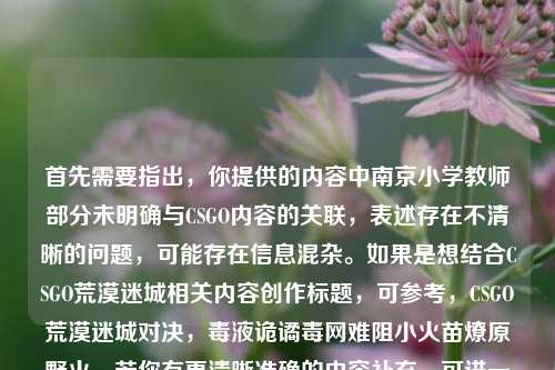 首先需要指出,你提供的内容中南京小学教师部分未明确与CSGO内容的关联,表述存在不清晰的问题,可能存在信息混杂。如果是想结合CSGO荒漠迷城相关内容创作标题,可参考,CSGO荒漠迷城对决,毒液诡谲毒网难阻小火苗燎原野火。若你有更清晰准确的内容补充,可进一步说明以便生成更贴合的标题。