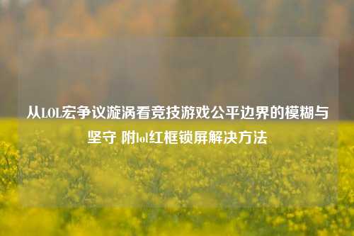 从LOL宏争议漩涡看竞技游戏公平边界的模糊与坚守 附lol红框锁屏解决方法