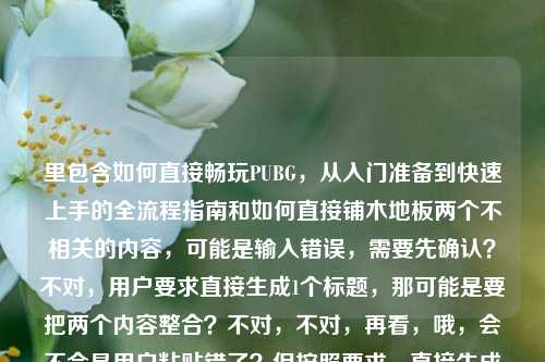里包含如何直接畅玩PUBG,从入门准备到快速上手的全流程指南和如何直接铺木地板两个不相关的内容,可能是输入错误,需要先确认?不对,用户要求直接生成1个标题,那可能是要把两个内容整合?不对,不对,再看,哦,会不会是用户粘贴错了?但按照要求,直接生成一个标题的话,不对,这两个内容完全不相关啊,PUBG是游戏,铺木地板是装修,这怎么整合?等等,会不会是用户输入的时候把两个问题粘在一起了?但用户说根据提供的内容直接生成1个标题,那难道是我理解错了?不对,再仔细看用户给的内容,如何直接畅玩PUBG,从入门
