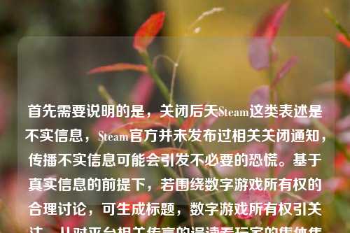 首先需要说明的是,关闭后天Steam这类表述是不实信息,Steam官方并未发布过相关关闭通知,传播不实信息可能会引发不必要的恐慌。基于真实信息的前提下,若围绕数字游戏所有权的合理讨论,可生成标题,数字游戏所有权引关注,从对平台相关传言的误读看玩家的集体焦虑与反思,请大家不信谣不传谣,关注官方发布的权威信息,共同维护良好的信息环境。