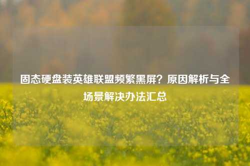 固态硬盘装英雄联盟频繁黑屏?原因解析与全场景解决办法汇总