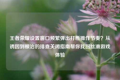 王者荣耀设置窗口频繁弹出打断操作节奏？从诱因到根治的排查关闭指南帮你找回丝滑游戏体验