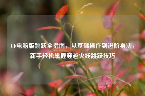 CF电脑版跳跃全指南,从基础操作到进阶身法,新手轻松掌握穿越火线跳跃技巧