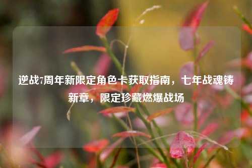 逆战7周年新限定角色卡获取指南，七年战魂铸新章，限定珍藏燃爆战场
