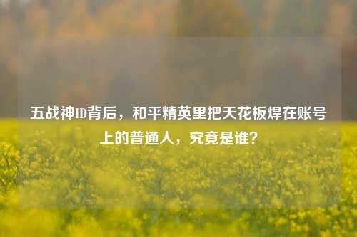 五战神ID背后，和平精英里把天花板焊在账号上的普通人，究竟是谁？