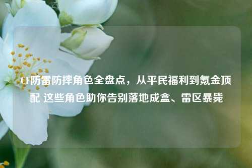 CF防雷防摔角色全盘点,从平民福利到氪金顶配 这些角色助你告别落地成盒、雷区暴毙