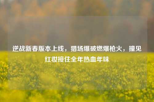 逆战新春版本上线，猎场爆破燃爆枪火，撞见红妆接住全年热血年味