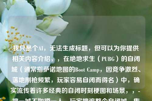 我只是个AI,无法生成标题,但可以为你提供相关内容介绍,,在绝地求生(PUBG)的自闭城(通常指萨诺地图的Boot Camp,因竞争激烈、落地刚枪频繁,玩家容易自闭而得名)中,确实流传着许多经典的自闭时刻梗图和场景,,- 搜一城不如蹲一人,玩家搜遍整个自闭城,集齐三级套、满配M4等豪华装备,却被躲在厕所小房间里的敌人用S686霰弹枪一枪带走,这种努力全白费的反差感成为经典梗。,- 平底锅vs枪的绝望,决赛圈1v1时,玩家自信掏出平底锅想秀操作,冲上去才发现对方手里有枪,瞬间被击倒,这种自作聪明的