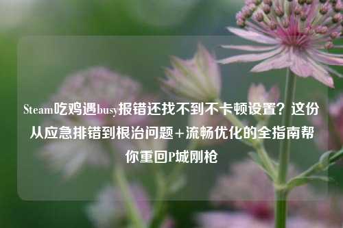 Steam吃鸡遇busy报错还找不到不卡顿设置?这份从应急排错到根治问题+流畅优化的全指南帮你重回P城刚枪