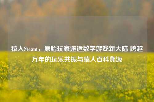 猿人Steam,原始玩家邂逅数字游戏新大陆 跨越万年的玩乐共振与猿人百科溯源