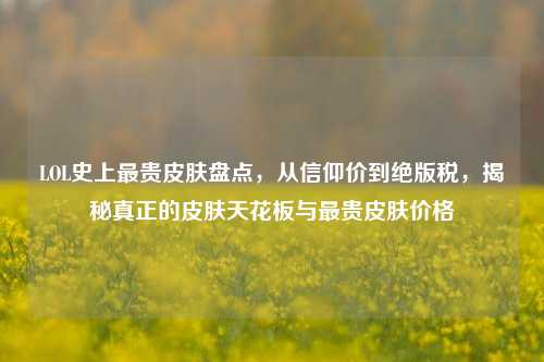 LOL史上最贵皮肤盘点,从信仰价到绝版税,揭秘真正的皮肤天花板与最贵皮肤价格