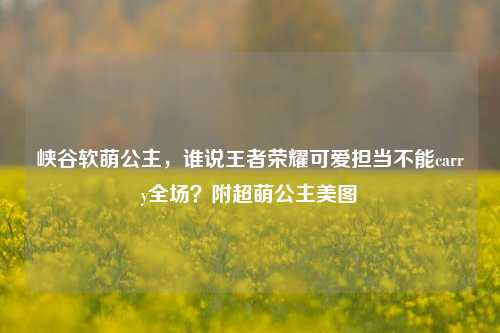 峡谷软萌公主,谁说王者荣耀可爱担当不能carry全场?附超萌公主美图