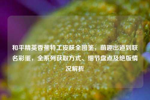 和平精英香蕉特工皮肤全图鉴,萌趣出道到联名彩蛋,全系列获取方式、细节盘点及绝版情况解析