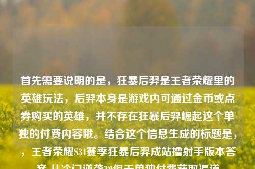 首先需要说明的是,狂暴后羿是王者荣耀里的英雄玩法,后羿本身是游戏内可通过金币或点券购买的英雄,并不存在狂暴后羿崛起这个单独的付费内容哦。结合这个信息生成的标题是,,王者荣耀S34赛季狂暴后羿成站撸射手版本答案 从冷门逆袭T0但无单独付费获取渠道