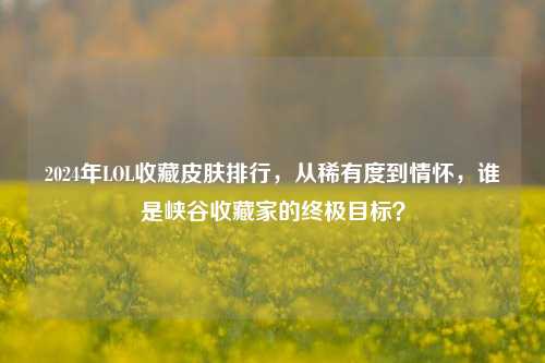 2024年LOL收藏皮肤排行,从稀有度到情怀,谁是峡谷收藏家的终极目标?