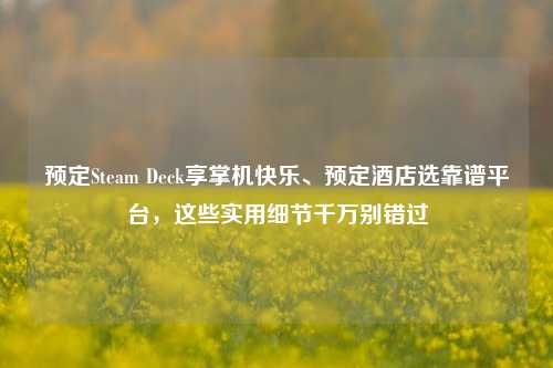 预定Steam Deck享掌机快乐、预定酒店选靠谱平台,这些实用细节千万别错过