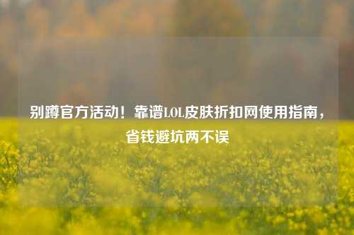 别蹲官方活动!靠谱LOL皮肤折扣网使用指南,省钱避坑两不误