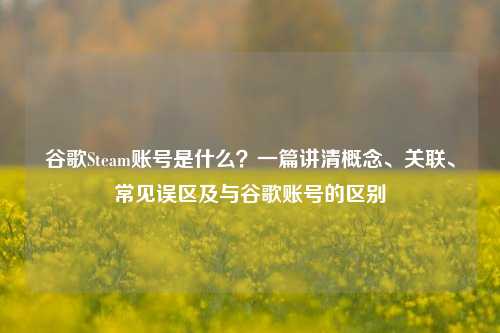 谷歌Steam账号是什么?一篇讲清概念、关联、常见误区及与谷歌账号的区别