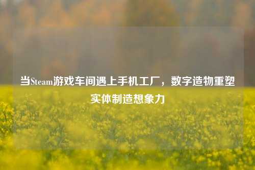 当Steam游戏车间遇上手机工厂,数字造物重塑实体制造想象力