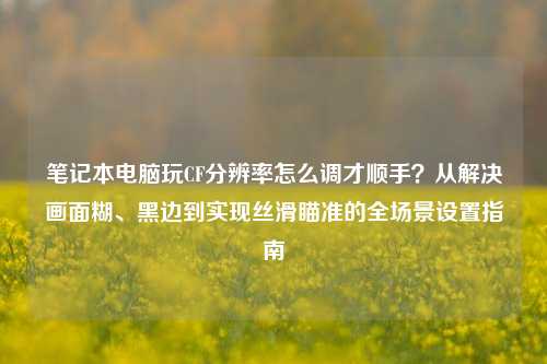 笔记本电脑玩CF分辨率怎么调才顺手?从解决画面糊、黑边到实现丝滑瞄准的全场景设置指南