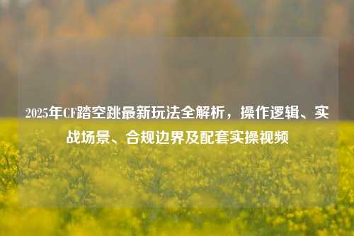 2025年CF踏空跳最新玩法全解析,操作逻辑、实战场景、合规边界及配套实操视频
