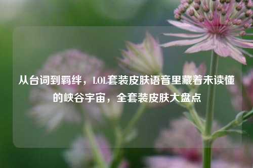 从台词到羁绊,LOL套装皮肤语音里藏着未读懂的峡谷宇宙,全套装皮肤大盘点