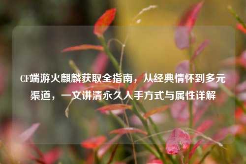 CF端游火麒麟获取全指南,从经典情怀到多元渠道,一文讲清永久入手方式与属性详解
