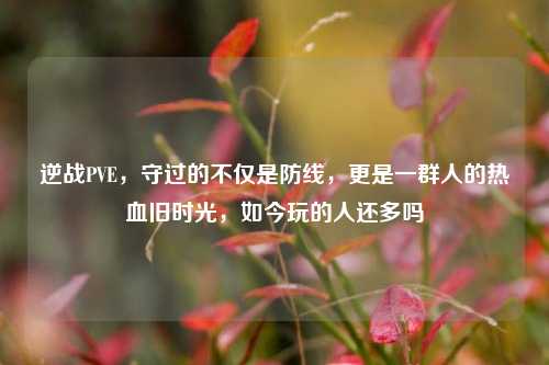 逆战PVE，守过的不仅是防线，更是一群人的热血旧时光，如今玩的人还多吗