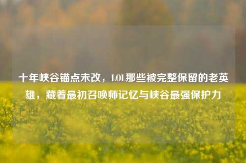 十年峡谷锚点未改,LOL那些被完整保留的老英雄,藏着最初召唤师记忆与峡谷最强保护力