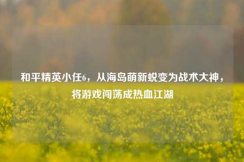 和平精英小任6,从海岛萌新蜕变为战术大神,将游戏闯荡成热血江湖