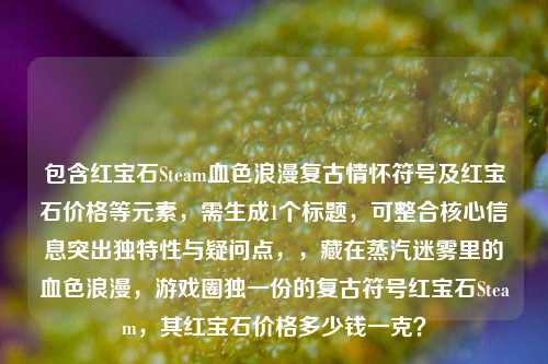 包含红宝石Steam血色浪漫复古情怀符号及红宝石价格等元素，需生成1个标题，可整合核心信息突出独特性与疑问点，，藏在蒸汽迷雾里的血色浪漫，游戏圈独一份的复古符号红宝石Steam，其红宝石价格多少钱一克？
