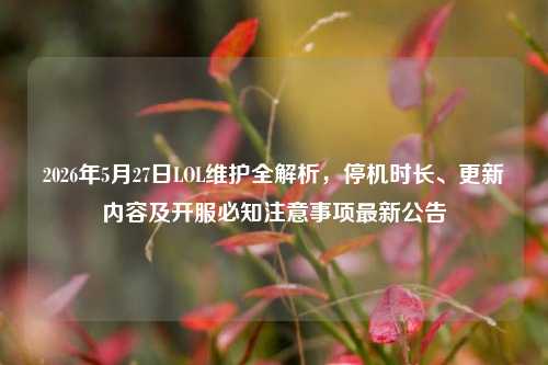 2026年5月27日LOL维护全解析，停机时长、更新内容及开服必知注意事项最新公告