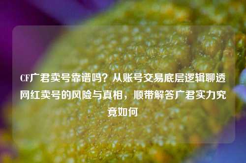 CF广君卖号靠谱吗?从账号交易底层逻辑聊透网红卖号的风险与真相,顺带解答广君实力究竟如何