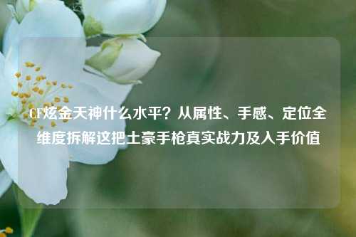 CF炫金天神什么水平？从属性、手感、定位全维度拆解这把土豪手枪真实战力及入手价值