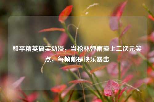 和平精英搞笑动漫,当枪林弹雨撞上二次元笑点,每帧都是快乐暴击